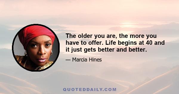 The older you are, the more you have to offer. Life begins at 40 and it just gets better and better.