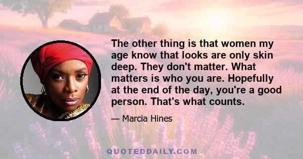 The other thing is that women my age know that looks are only skin deep. They don't matter. What matters is who you are. Hopefully at the end of the day, you're a good person. That's what counts.