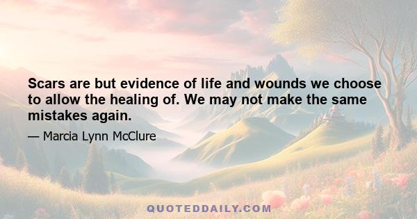 Scars are but evidence of life and wounds we choose to allow the healing of. We may not make the same mistakes again.