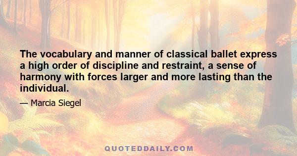 The vocabulary and manner of classical ballet express a high order of discipline and restraint, a sense of harmony with forces larger and more lasting than the individual.