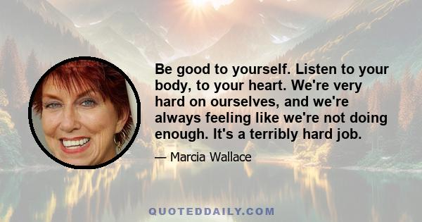 Be good to yourself. Listen to your body, to your heart. We're very hard on ourselves, and we're always feeling like we're not doing enough. It's a terribly hard job.