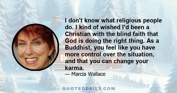 I don't know what religious people do. I kind of wished I'd been a Christian with the blind faith that God is doing the right thing. As a Buddhist, you feel like you have more control over the situation, and that you