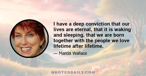 I have a deep conviction that our lives are eternal, that it is waking and sleeping, that we are born together with the people we love lifetime after lifetime.