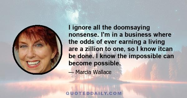 I ignore all the doomsaying nonsense. I'm in a business where the odds of ever earning a living are a zillion to one, so I know itcan be done. I know the impossible can become possible.