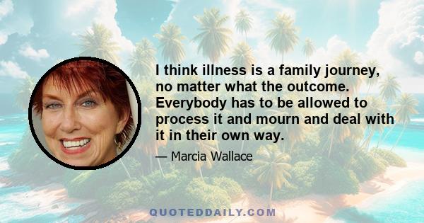 I think illness is a family journey, no matter what the outcome. Everybody has to be allowed to process it and mourn and deal with it in their own way.