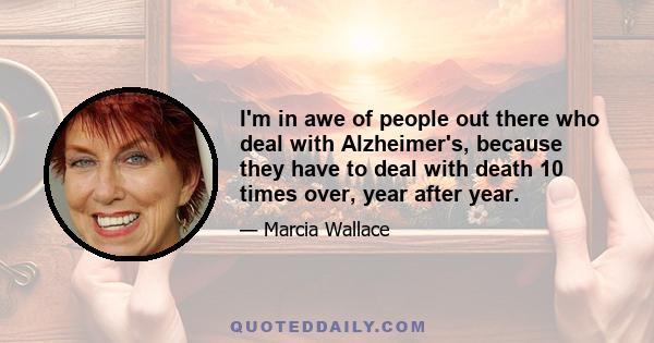 I'm in awe of people out there who deal with Alzheimer's, because they have to deal with death 10 times over, year after year.