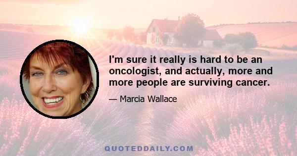 I'm sure it really is hard to be an oncologist, and actually, more and more people are surviving cancer.