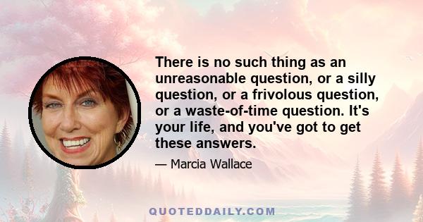 There is no such thing as an unreasonable question, or a silly question, or a frivolous question, or a waste-of-time question. It's your life, and you've got to get these answers.