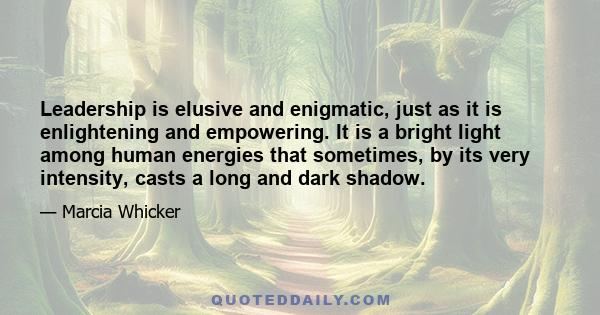 Leadership is elusive and enigmatic, just as it is enlightening and empowering. It is a bright light among human energies that sometimes, by its very intensity, casts a long and dark shadow.