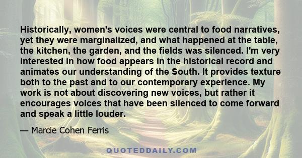 Historically, women's voices were central to food narratives, yet they were marginalized, and what happened at the table, the kitchen, the garden, and the fields was silenced. I'm very interested in how food appears in