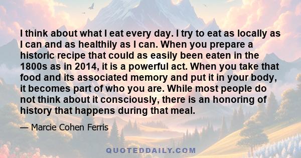 I think about what I eat every day. I try to eat as locally as I can and as healthily as I can. When you prepare a historic recipe that could as easily been eaten in the 1800s as in 2014, it is a powerful act. When you