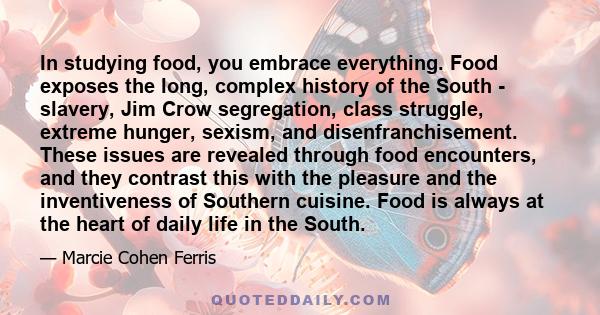 In studying food, you embrace everything. Food exposes the long, complex history of the South - slavery, Jim Crow segregation, class struggle, extreme hunger, sexism, and disenfranchisement. These issues are revealed