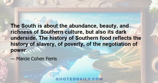 The South is about the abundance, beauty, and richness of Southern culture, but also its dark underside. The history of Southern food reflects the history of slavery, of poverty, of the negotiation of power.