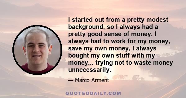 I started out from a pretty modest background, so I always had a pretty good sense of money. I always had to work for my money, save my own money, I always bought my own stuff with my money... trying not to waste money