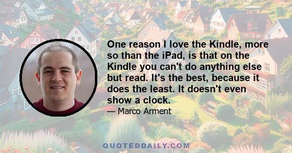 One reason I love the Kindle, more so than the iPad, is that on the Kindle you can't do anything else but read. It's the best, because it does the least. It doesn't even show a clock.