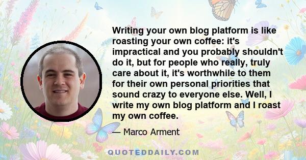 Writing your own blog platform is like roasting your own coffee: it's impractical and you probably shouldn't do it, but for people who really, truly care about it, it's worthwhile to them for their own personal