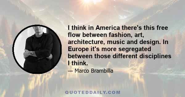 I think in America there's this free flow between fashion, art, architecture, music and design. In Europe it's more segregated between those different disciplines I think.