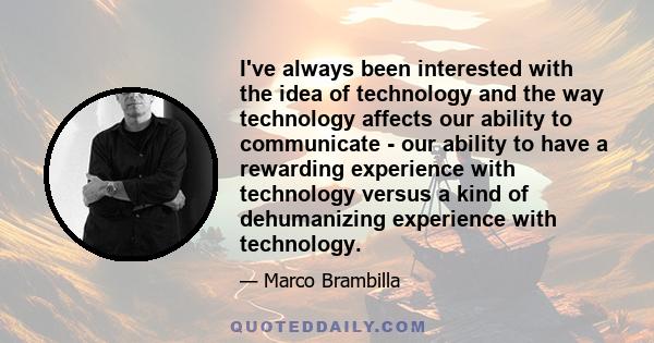 I've always been interested with the idea of technology and the way technology affects our ability to communicate - our ability to have a rewarding experience with technology versus a kind of dehumanizing experience