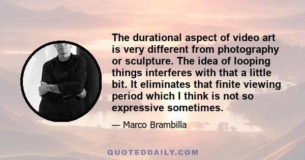 The durational aspect of video art is very different from photography or sculpture. The idea of looping things interferes with that a little bit. It eliminates that finite viewing period which I think is not so