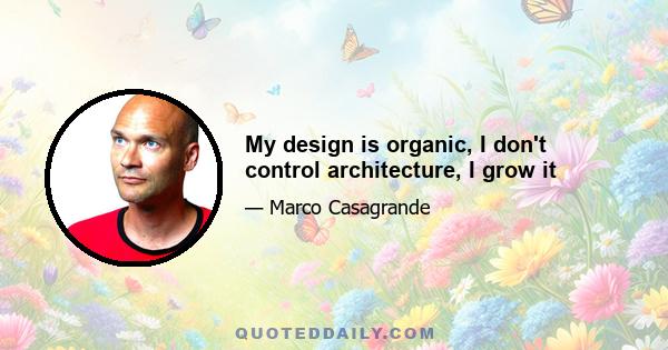 My design is organic, I don't control architecture, I grow it