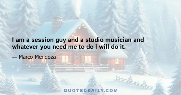 I am a session guy and a studio musician and whatever you need me to do I will do it.