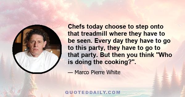 Chefs today choose to step onto that treadmill where they have to be seen. Every day they have to go to this party, they have to go to that party. But then you think Who is doing the cooking?.