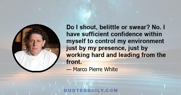 Do I shout, belittle or swear? No. I have sufficient confidence within myself to control my environment just by my presence, just by working hard and leading from the front.