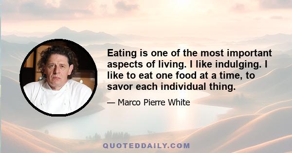 Eating is one of the most important aspects of living. I like indulging. I like to eat one food at a time, to savor each individual thing.