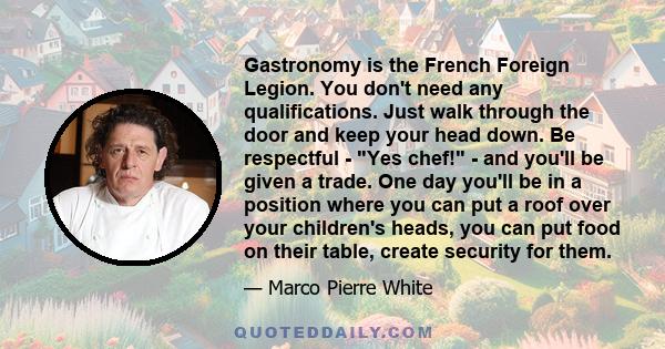 Gastronomy is the French Foreign Legion. You don't need any qualifications. Just walk through the door and keep your head down. Be respectful - Yes chef! - and you'll be given a trade. One day you'll be in a position