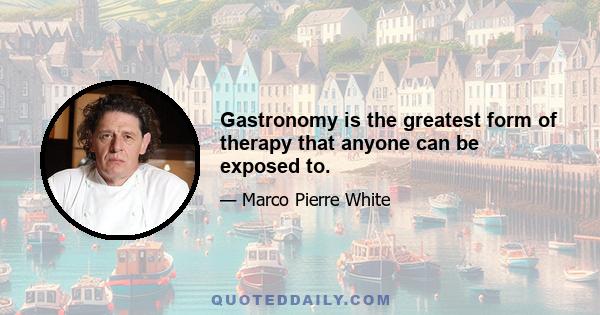 Gastronomy is the greatest form of therapy that anyone can be exposed to.