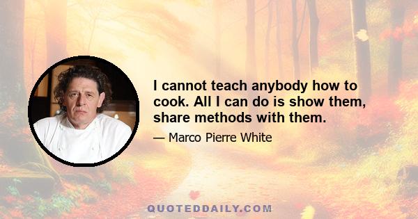 I cannot teach anybody how to cook. All I can do is show them, share methods with them.