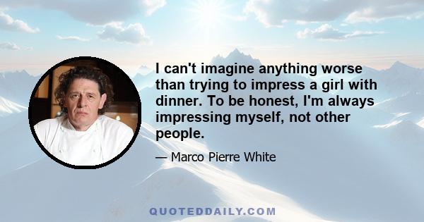 I can't imagine anything worse than trying to impress a girl with dinner. To be honest, I'm always impressing myself, not other people.