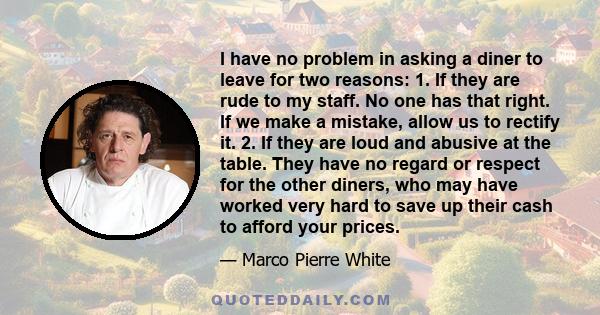 I have no problem in asking a diner to leave for two reasons: 1. If they are rude to my staff. No one has that right. If we make a mistake, allow us to rectify it. 2. If they are loud and abusive at the table. They have 