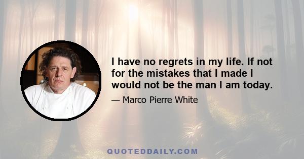 I have no regrets in my life. If not for the mistakes that I made I would not be the man I am today.