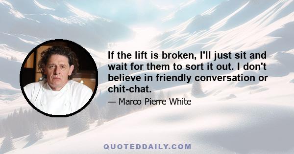 If the lift is broken, I'll just sit and wait for them to sort it out. I don't believe in friendly conversation or chit-chat.