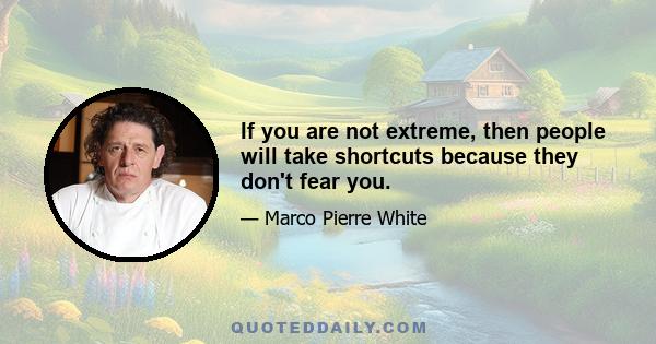 If you are not extreme, then people will take shortcuts because they don't fear you.