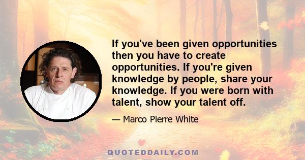 If you've been given opportunities then you have to create opportunities. If you're given knowledge by people, share your knowledge. If you were born with talent, show your talent off.