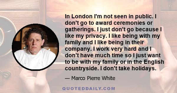 In London I'm not seen in public. I don't go to award ceremonies or gatherings. I just don't go because I like my privacy. I like being with my family and I like being in their company. I work very hard and I don't have 