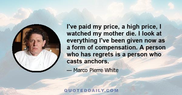 I've paid my price, a high price, I watched my mother die. I look at everything I've been given now as a form of compensation. A person who has regrets is a person who casts anchors.