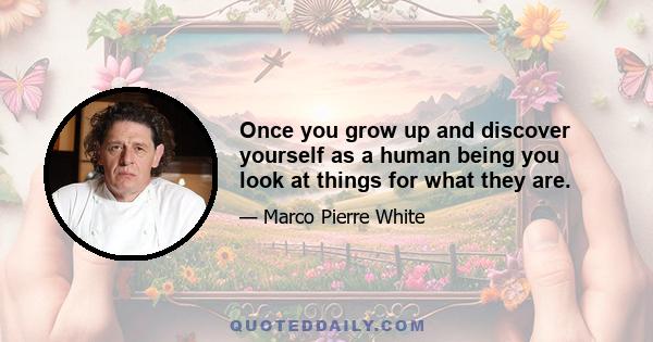 Once you grow up and discover yourself as a human being you look at things for what they are.