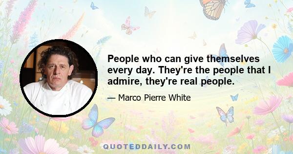 People who can give themselves every day. They're the people that I admire, they're real people.