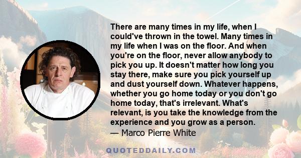 There are many times in my life, when I could've thrown in the towel. Many times in my life when I was on the floor. And when you're on the floor, never allow anybody to pick you up. It doesn't matter how long you stay