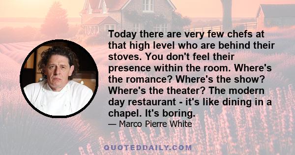 Today there are very few chefs at that high level who are behind their stoves. You don't feel their presence within the room. Where's the romance? Where's the show? Where's the theater? The modern day restaurant - it's