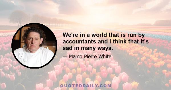 We're in a world that is run by accountants and I think that it's sad in many ways.