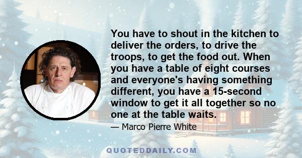 You have to shout in the kitchen to deliver the orders, to drive the troops, to get the food out. When you have a table of eight courses and everyone's having something different, you have a 15-second window to get it