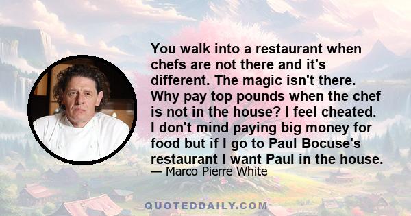 You walk into a restaurant when chefs are not there and it's different. The magic isn't there. Why pay top pounds when the chef is not in the house? I feel cheated. I don't mind paying big money for food but if I go to