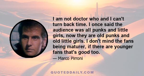 I am not doctor who and I can't turn back time. I once said the audience was all punks and little girls, now they are old punks and old little girls. I don't mind the fans being maturer, if there are younger fans that's 