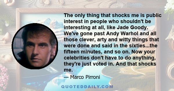 The only thing that shocks me is public interest in people who shouldn't be interesting at all, like Jade Goody. We've gone past Andy Warhol and all those clever, arty and witty things that were done and said in the