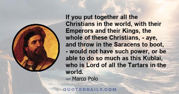 If you put together all the Christians in the world, with their Emperors and their Kings, the whole of these Christians, - aye, and throw in the Saracens to boot, - would not have such power, or be able to do so much as 