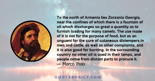 To the north of Armenia lies Zorzania Georgia, near the confines of which there is a fountain of oil which discharges so great a quantity as to furnish loading for many camels. The use made of it is not for the purpose